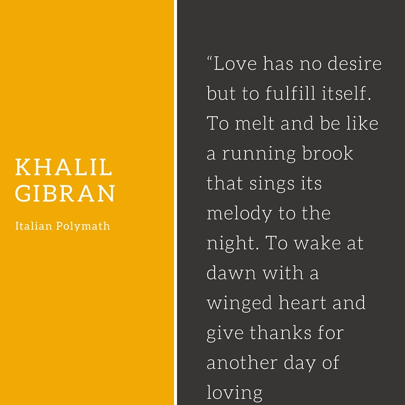 “Love has no desire but to fulfill itself. To melt and be like a running brook that sings its melody to the night. To wake at dawn with a winged heart and give thanks for another day of loving